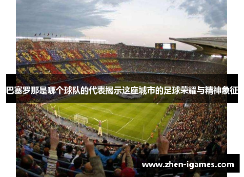 巴塞罗那是哪个球队的代表揭示这座城市的足球荣耀与精神象征