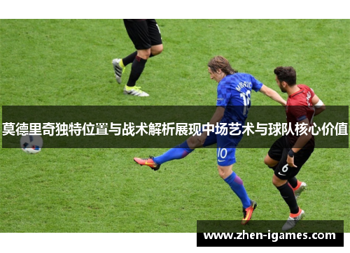 莫德里奇独特位置与战术解析展现中场艺术与球队核心价值