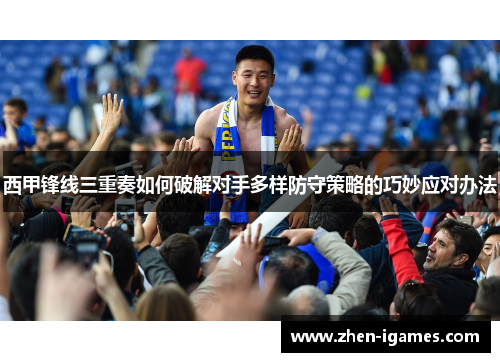 西甲锋线三重奏如何破解对手多样防守策略的巧妙应对办法