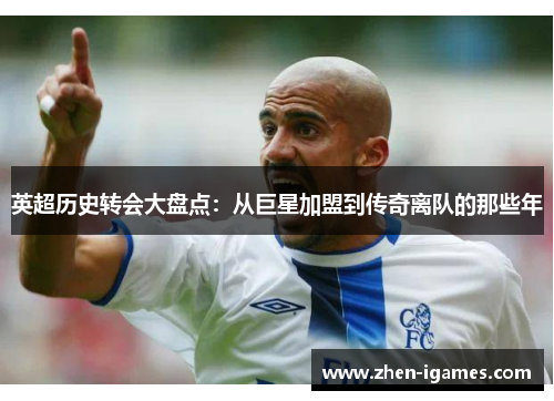 英超历史转会大盘点：从巨星加盟到传奇离队的那些年