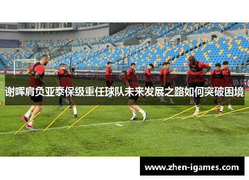 谢晖肩负亚泰保级重任球队未来发展之路如何突破困境 谢晖肩负亚泰保级重任球队未来发展之路如何突破困境