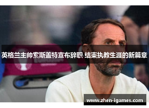 英格兰主帅索斯盖特宣布辞职 结束执教生涯的新篇章